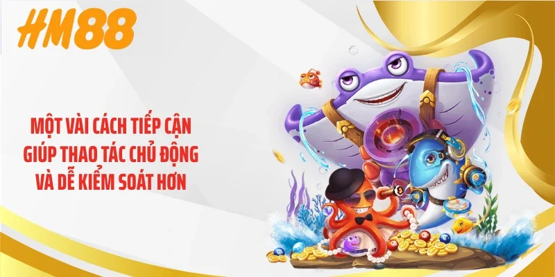 Một vài cách tiếp cận giúp thao tác chủ động và dễ kiểm soát hơn